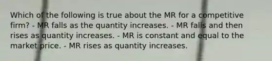 Which of the following is true about the MR for a competitive firm? - MR falls as the quantity increases. - MR falls and then rises as quantity increases. - MR is constant and equal to the market price. - MR rises as quantity increases.