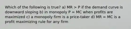 Which of the following is true? a) MR > P if the demand curve is downward sloping b) in monopoly P = MC when profits are maximized c) a monopoly firm is a price-taker d) MR = MC is a profit maximizing rule for any firm