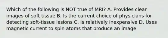 Which of the following is NOT true of MRI? A. Provides clear images of soft tissue B. Is the current choice of physicians for detecting soft-tissue lesions C. Is relatively inexpensive D. Uses magnetic current to spin atoms that produce an image