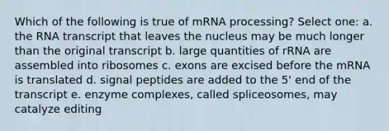 Which of the following is true of m<a href='https://www.questionai.com/knowledge/kapY3KpASG-rna-processing' class='anchor-knowledge'>rna processing</a>? Select one: a. the RNA transcript that leaves the nucleus may be much longer than the original transcript b. large quantities of rRNA are assembled into ribosomes c. exons are excised before the mRNA is translated d. signal peptides are added to the 5' end of the transcript e. enzyme complexes, called spliceosomes, may catalyze editing