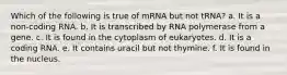 Which of the following is true of mRNA but not tRNA? a. It is a non-coding RNA. b. It is transcribed by RNA polymerase from a gene. c. It is found in the cytoplasm of eukaryotes. d. It is a coding RNA. e. It contains uracil but not thymine. f. It is found in the nucleus.