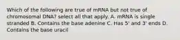 Which of the following are true of mRNA but not true of chromosomal DNA? select all that apply. A. mRNA is single stranded B. Contains the base adenine C. Has 5' and 3' ends D. Contains the base uracil