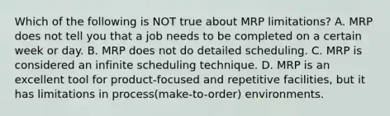 Which of the following is NOT true about MRP​ limitations? A. MRP does not tell you that a job needs to be completed on a certain week or day. B. MRP does not do detailed scheduling. C. MRP is considered an infinite scheduling technique. D. MRP is an excellent tool for​ product-focused and repetitive​ facilities, but it has limitations in process​(make-to-order) environments.