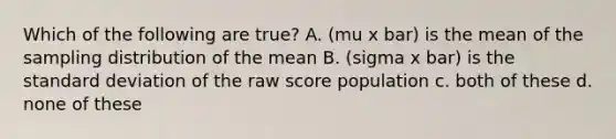 Which of the following are true? A. (mu x bar) is the mean of the sampling distribution of the mean B. (sigma x bar) is the standard deviation of the raw score population c. both of these d. none of these