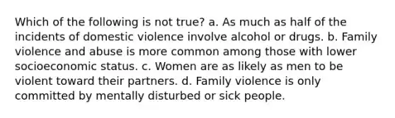 Which of the following is not true? a. As much as half of the incidents of domestic violence involve alcohol or drugs. b. Family violence and abuse is more common among those with lower socioeconomic status. c. Women are as likely as men to be violent toward their partners. d. Family violence is only committed by mentally disturbed or sick people.