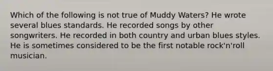 Which of the following is not true of Muddy Waters? He wrote several blues standards. He recorded songs by other songwriters. He recorded in both country and urban blues styles. He is sometimes considered to be the first notable rock'n'roll musician.