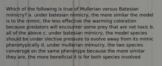 Which of the following is true of Mullerian versus Batesian mimicry? a. under batesian mimicry, the more similar the model is to the mimic, the less effective the warming coloration because predators will encounter some prey that are not toxic b. all of the above c. under batesian mimicry, the model species should be under slective pressure to evolve away from its mimic phenotypically d. under mullerian mimucry, the two species conversge on the same phenotype because the more similar they are, the more beneficial it is for both species involved