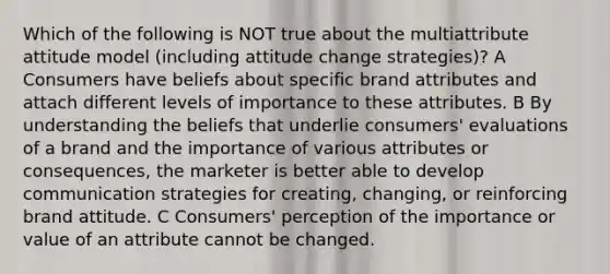 Which of the following is NOT true about the multiattribute attitude model (including attitude change strategies)? A Consumers have beliefs about specific brand attributes and attach different levels of importance to these attributes. B By understanding the beliefs that underlie consumers' evaluations of a brand and the importance of various attributes or consequences, the marketer is better able to develop communication strategies for creating, changing, or reinforcing brand attitude. C Consumers' perception of the importance or value of an attribute cannot be changed.