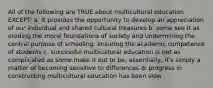 All of the following are TRUE about multicultural education EXCEPT: a. it provides the opportunity to develop an appreciation of our individual and shared cultural treasures b. some see it as eroding the moral foundations of society and undermining the central purpose of schooling: ensuring the academic competence of students c. successful multicultural education is not as complicated as some make it out to be; essentially, it's simply a matter of becoming sensitive to differences d. progress in constructing multicultural education has been slow