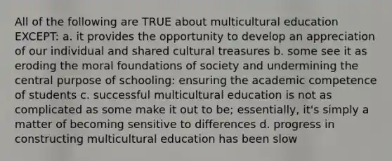 All of the following are TRUE about multicultural education EXCEPT: a. it provides the opportunity to develop an appreciation of our individual and shared cultural treasures b. some see it as eroding the moral foundations of society and undermining the central purpose of schooling: ensuring the academic competence of students c. successful multicultural education is not as complicated as some make it out to be; essentially, it's simply a matter of becoming sensitive to differences d. progress in constructing multicultural education has been slow