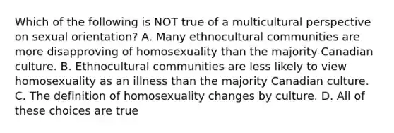 Which of the following is NOT true of a multicultural perspective on sexual orientation? A. Many ethnocultural communities are more disapproving of homosexuality than the majority Canadian culture. B. Ethnocultural communities are less likely to view homosexuality as an illness than the majority Canadian culture. C. The definition of homosexuality changes by culture. D. All of these choices are true