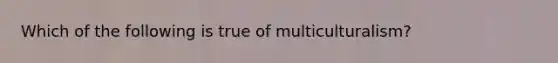 Which of the following is true of multiculturalism?