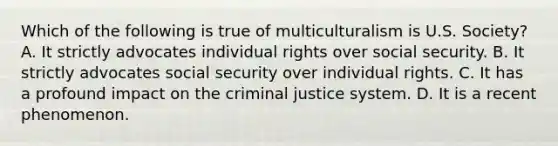 Which of the following is true of multiculturalism is U.S. Society? A. It strictly advocates individual rights over social security. B. It strictly advocates social security over individual rights. C. It has a profound impact on the criminal justice system. D. It is a recent phenomenon.