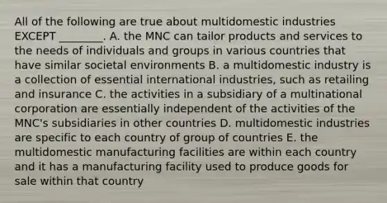 All of the following are true about multidomestic industries EXCEPT ________. A. the MNC can tailor products and services to the needs of individuals and groups in various countries that have similar societal environments B. a multidomestic industry is a collection of essential international industries, such as retailing and insurance C. the activities in a subsidiary of a multinational corporation are essentially independent of the activities of the MNC's subsidiaries in other countries D. multidomestic industries are specific to each country of group of countries E. the multidomestic manufacturing facilities are within each country and it has a manufacturing facility used to produce goods for sale within that country