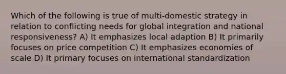 Which of the following is true of multi-domestic strategy in relation to conflicting needs for global integration and national responsiveness? A) It emphasizes local adaption B) It primarily focuses on price competition C) It emphasizes economies of scale D) It primary focuses on international standardization