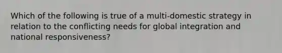 Which of the following is true of a multi-domestic strategy in relation to the conflicting needs for global integration and national responsiveness?