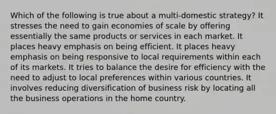 Which of the following is true about a multi-domestic strategy? It stresses the need to gain economies of scale by offering essentially the same products or services in each market. It places heavy emphasis on being efficient. It places heavy emphasis on being responsive to local requirements within each of its markets. It tries to balance the desire for efficiency with the need to adjust to local preferences within various countries. It involves reducing diversification of business risk by locating all the business operations in the home country.