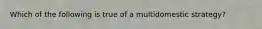 Which of the following is true of a multidomestic strategy?