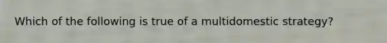 Which of the following is true of a multidomestic strategy?