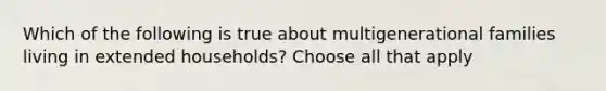 Which of the following is true about multigenerational families living in extended households? Choose all that apply