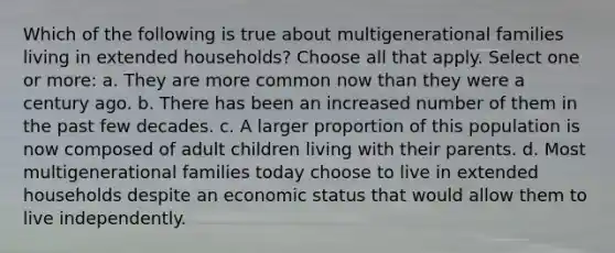 Which of the following is true about multigenerational families living in extended households? Choose all that apply. Select one or more: a. They are more common now than they were a century ago. b. There has been an increased number of them in the past few decades. c. A larger proportion of this population is now composed of adult children living with their parents. d. Most multigenerational families today choose to live in extended households despite an economic status that would allow them to live independently.