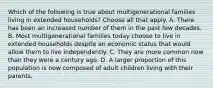 Which of the following is true about multigenerational families living in extended households? Choose all that apply. A. There has been an increased number of them in the past few decades. B. Most multigenerational families today choose to live in extended households despite an economic status that would allow them to live independently. C. They are more common now than they were a century ago. D. A larger proportion of this population is now composed of adult children living with their parents.