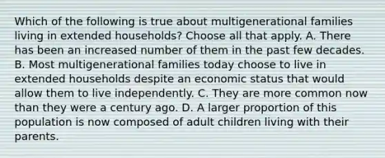 Which of the following is true about multigenerational families living in extended households? Choose all that apply. A. There has been an increased number of them in the past few decades. B. Most multigenerational families today choose to live in extended households despite an economic status that would allow them to live independently. C. They are more common now than they were a century ago. D. A larger proportion of this population is now composed of adult children living with their parents.