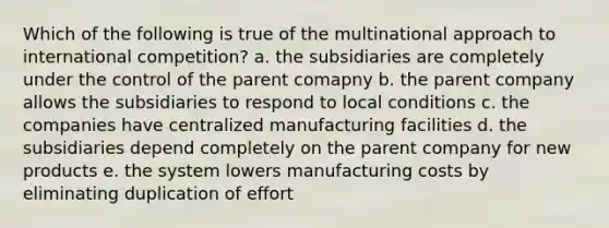 Which of the following is true of the multinational approach to international competition? a. the subsidiaries are completely under the control of the parent comapny b. the parent company allows the subsidiaries to respond to local conditions c. the companies have centralized manufacturing facilities d. the subsidiaries depend completely on the parent company for new products e. the system lowers manufacturing costs by eliminating duplication of effort