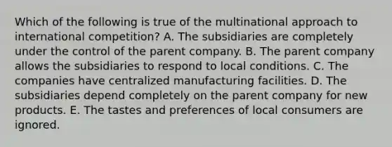 Which of the following is true of the multinational approach to international competition? A. The subsidiaries are completely under the control of the parent company. B. The parent company allows the subsidiaries to respond to local conditions. C. The companies have centralized manufacturing facilities. D. The subsidiaries depend completely on the parent company for new products. E. The tastes and preferences of local consumers are ignored.