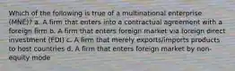 Which of the following is true of a multinational enterprise (MNE)? a. A firm that enters into a contractual agreement with a foreign firm b. A firm that enters foreign market via foreign direct investment (FDI) c. A firm that merely exports/imports products to host countries d. A firm that enters foreign market by non-equity mode