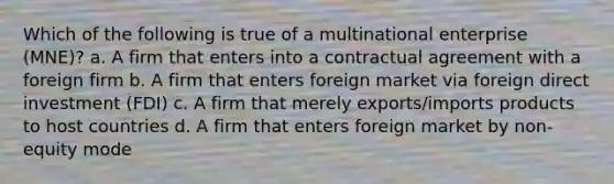 Which of the following is true of a multinational enterprise (MNE)? a. A firm that enters into a contractual agreement with a foreign firm b. A firm that enters foreign market via foreign direct investment (FDI) c. A firm that merely exports/imports products to host countries d. A firm that enters foreign market by non-equity mode