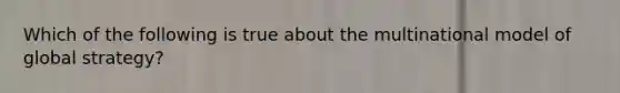 Which of the following is true about the multinational model of global strategy?