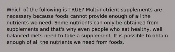 Which of the following is TRUE? Multi-nutrient supplements are necessary because foods cannot provide enough of all the nutrients we need. Some nutrients can only be obtained from supplements and that's why even people who eat healthy, well balanced diets need to take a supplement. It is possible to obtain enough of all the nutrients we need from foods.