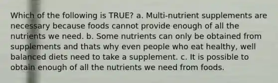 Which of the following is TRUE? a. Multi-nutrient supplements are necessary because foods cannot provide enough of all the nutrients we need. b. Some nutrients can only be obtained from supplements and thats why even people who eat healthy, well balanced diets need to take a supplement. c. It is possible to obtain enough of all the nutrients we need from foods.