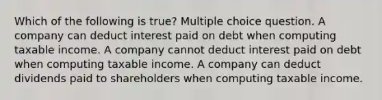 Which of the following is true? Multiple choice question. A company can deduct interest paid on debt when computing taxable income. A company cannot deduct interest paid on debt when computing taxable income. A company can deduct dividends paid to shareholders when computing taxable income.