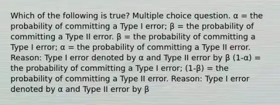 Which of the following is true? Multiple choice question. α = the probability of committing a Type I error; β = the probability of committing a Type II error. β = the probability of committing a Type I error; α = the probability of committing a Type II error. Reason: Type I error denoted by α and Type II error by β (1-α) = the probability of committing a Type I error; (1-β) = the probability of committing a Type II error. Reason: Type I error denoted by α and Type II error by β