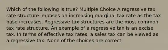 Which of the following is true? Multiple Choice A regressive tax rate structure imposes an increasing marginal tax rate as the tax base increases. Regressive tax structures are the most common tax rate structure. An example of a regressive tax is an excise tax. In terms of effective tax rates, a sales tax can be viewed as a regressive tax. None of the choices are correct.