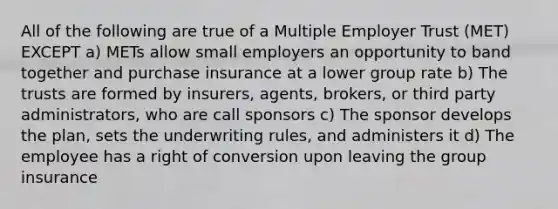 All of the following are true of a Multiple Employer Trust (MET) EXCEPT a) METs allow small employers an opportunity to band together and purchase insurance at a lower group rate b) The trusts are formed by insurers, agents, brokers, or third party administrators, who are call sponsors c) The sponsor develops the plan, sets the underwriting rules, and administers it d) The employee has a right of conversion upon leaving the group insurance