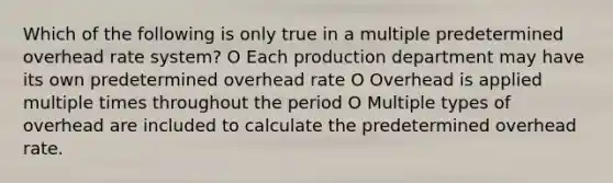 Which of the following is only true in a multiple predetermined overhead rate system? O Each production department may have its own predetermined overhead rate O Overhead is applied multiple times throughout the period O Multiple types of overhead are included to calculate the predetermined overhead rate.