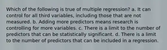 Which of the following is true of multiple regression? a. It can control for all third variables, including those that are not measured. b. Adding more predictors means research is controlling for more variables. c. There is a limit to the number of predictors that can be statistically significant. d. There is a limit to the number of predictors that can be included in a regression.