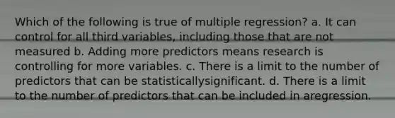 Which of the following is true of multiple regression? a. It can control for all third variables, including those that are not measured b. Adding more predictors means research is controlling for more variables. c. There is a limit to the number of predictors that can be statisticallysignificant. d. There is a limit to the number of predictors that can be included in aregression.