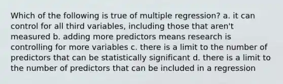 Which of the following is true of multiple regression? a. it can control for all third variables, including those that aren't measured b. adding more predictors means research is controlling for more variables c. there is a limit to the number of predictors that can be statistically significant d. there is a limit to the number of predictors that can be included in a regression