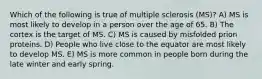 Which of the following is true of multiple sclerosis (MS)? A) MS is most likely to develop in a person over the age of 65. B) The cortex is the target of MS. C) MS is caused by misfolded prion proteins. D) People who live close to the equator are most likely to develop MS. E) MS is more common in people born during the late winter and early spring.