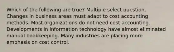 Which of the following are true? Multiple select question. Changes in business areas must adapt to cost accounting methods. Most organizations do not need cost accounting. Developments in information technology have almost eliminated manual bookkeeping. Many industries are placing more emphasis on cost control.