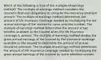 Which of the following is true of the multiple-of-earnings method? The multiple-of-earnings method considers the insured's financial obligations to compute the insurance premium amount. The multiple-of-earnings method determines the amount of life insurance coverage needed by multiplying the net annual earnings of the insured by some selected number. The multiple-of-earnings method determines the amount of tax benefits available to the insured when the life insurance coverage is availed. The multiple-of-earnings method divides the gross annual earnings of the insured by the insurance coverage available to the insured to determine the amount of annual insurance premium. The multiple-of-earnings method determines the amount of life insurance coverage needed by multiplying the gross annual earnings of the insured by some selected number.