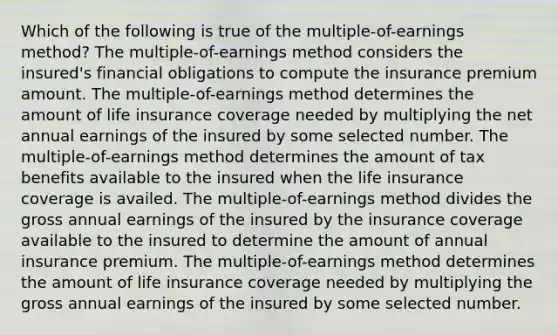 Which of the following is true of the multiple-of-earnings method? The multiple-of-earnings method considers the insured's financial obligations to compute the insurance premium amount. The multiple-of-earnings method determines the amount of life insurance coverage needed by multiplying the net annual earnings of the insured by some selected number. The multiple-of-earnings method determines the amount of tax benefits available to the insured when the life insurance coverage is availed. The multiple-of-earnings method divides the gross annual earnings of the insured by the insurance coverage available to the insured to determine the amount of annual insurance premium. The multiple-of-earnings method determines the amount of life insurance coverage needed by multiplying the gross annual earnings of the insured by some selected number.