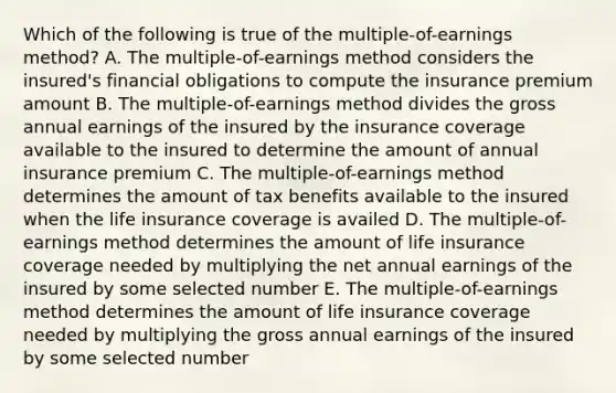 Which of the following is true of the multiple-of-earnings method? A. The multiple-of-earnings method considers the insured's financial obligations to compute the insurance premium amount B. The multiple-of-earnings method divides the gross annual earnings of the insured by the insurance coverage available to the insured to determine the amount of annual insurance premium C. The multiple-of-earnings method determines the amount of tax benefits available to the insured when the life insurance coverage is availed D. The multiple-of-earnings method determines the amount of life insurance coverage needed by multiplying the net annual earnings of the insured by some selected number E. The multiple-of-earnings method determines the amount of life insurance coverage needed by multiplying the gross annual earnings of the insured by some selected number