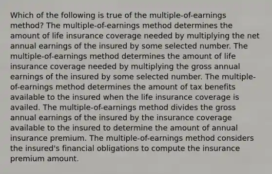 Which of the following is true of the multiple-of-earnings method? The multiple-of-earnings method determines the amount of life insurance coverage needed by multiplying the net annual earnings of the insured by some selected number. The multiple-of-earnings method determines the amount of life insurance coverage needed by multiplying the gross annual earnings of the insured by some selected number. The multiple-of-earnings method determines the amount of tax benefits available to the insured when the life insurance coverage is availed. The multiple-of-earnings method divides the gross annual earnings of the insured by the insurance coverage available to the insured to determine the amount of annual insurance premium. The multiple-of-earnings method considers the insured's financial obligations to compute the insurance premium amount.