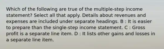 Which of the following are true of the multiple-step income statement? Select all that apply. Details about revenues and expenses are included under separate headings. B : It is easier to prepare than the single-step income statement. C : Gross profit is a separate line item. D : It lists other gains and losses in a separate line item.