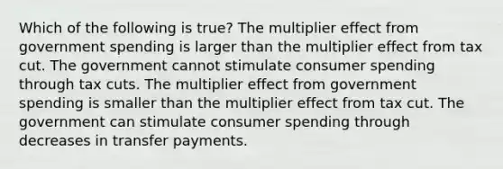 Which of the following is true? The multiplier effect from government spending is larger than the multiplier effect from tax cut. The government cannot stimulate consumer spending through tax cuts. The multiplier effect from government spending is smaller than the multiplier effect from tax cut. The government can stimulate consumer spending through decreases in transfer payments.